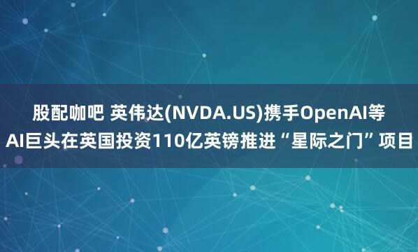 股配咖吧 英伟达(NVDA.US)携手OpenAI等AI巨头在英国投资110亿英镑推进“星际之门”项目