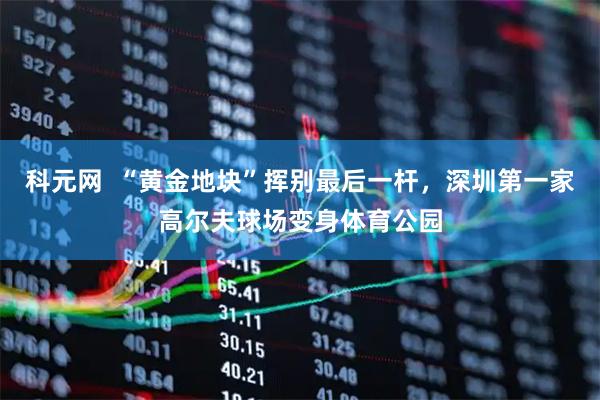 科元网  “黄金地块”挥别最后一杆，深圳第一家高尔夫球场变身体育公园