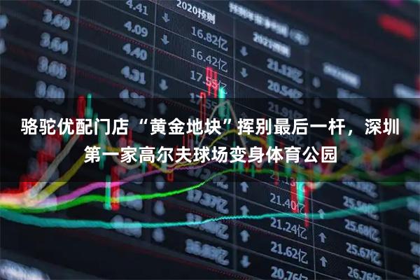 骆驼优配门店 “黄金地块”挥别最后一杆，深圳第一家高尔夫球场变身体育公园