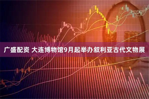 广盛配资 大连博物馆9月起举办叙利亚古代文物展