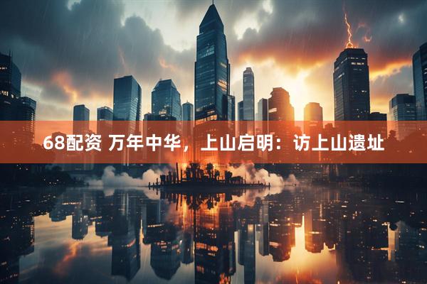 68配资 万年中华，上山启明：访上山遗址