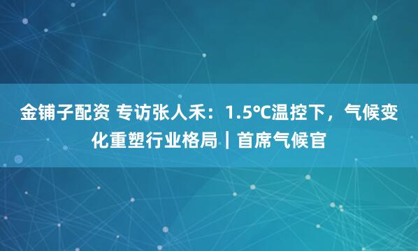 金铺子配资 专访张人禾：1.5℃温控下，气候变化重塑行业格局｜首席气候官