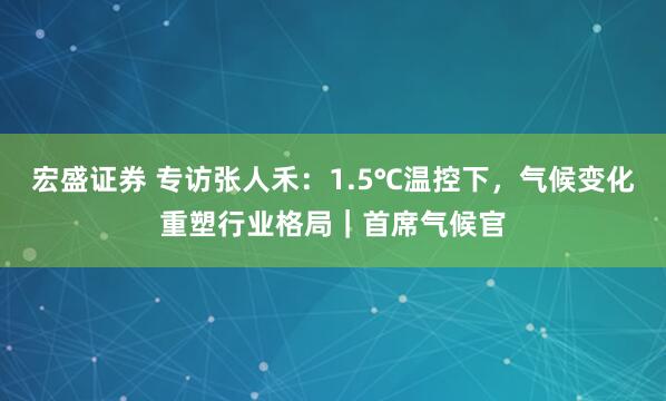 宏盛证券 专访张人禾：1.5℃温控下，气候变化重塑行业格局｜首席气候官