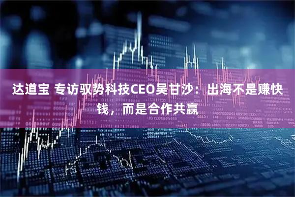 达道宝 专访驭势科技CEO吴甘沙：出海不是赚快钱，而是合作共赢
