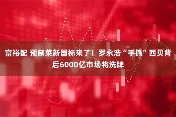 富裕配 预制菜新国标来了！罗永浩“手撕”西贝背后6000亿市场将洗牌