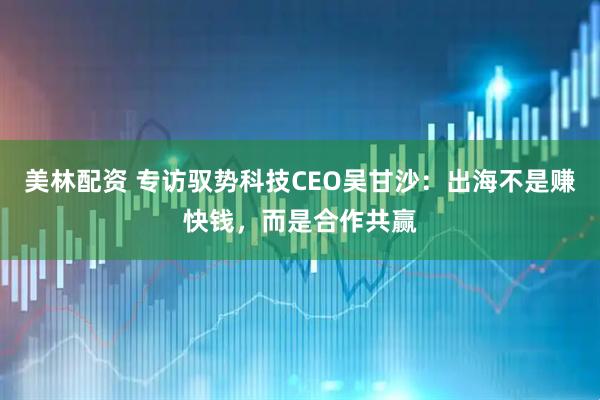 美林配资 专访驭势科技CEO吴甘沙：出海不是赚快钱，而是合作共赢