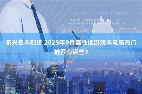 东兴资本配资 2025年9月高性能游戏本电脑热门推荐有哪些？