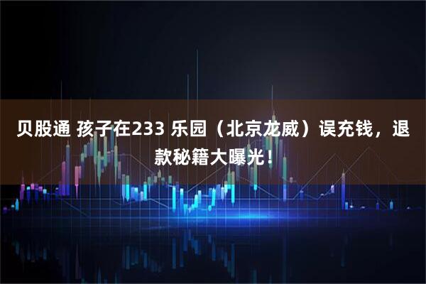贝股通 孩子在233 乐园（北京龙威）误充钱，退款秘籍大曝光！