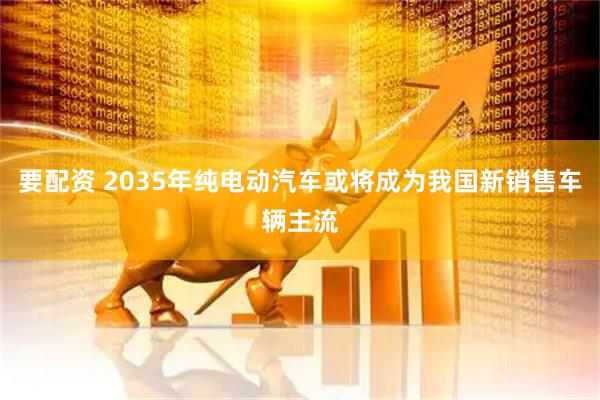要配资 2035年纯电动汽车或将成为我国新销售车辆主流