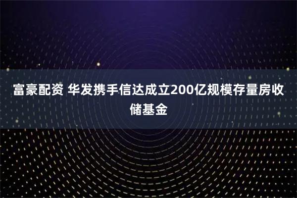 富豪配资 华发携手信达成立200亿规模存量房收储基金