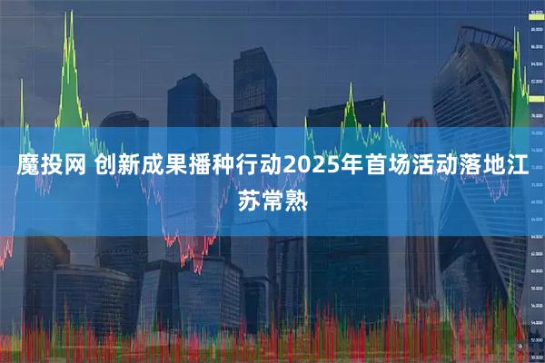 魔投网 创新成果播种行动2025年首场活动落地江苏常熟