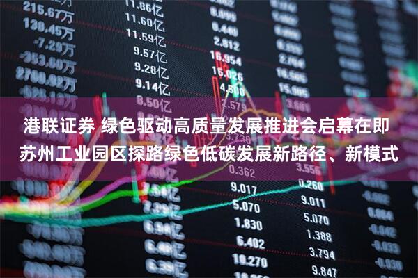 港联证券 绿色驱动高质量发展推进会启幕在即 苏州工业园区探路绿色低碳发展新路径、新模式