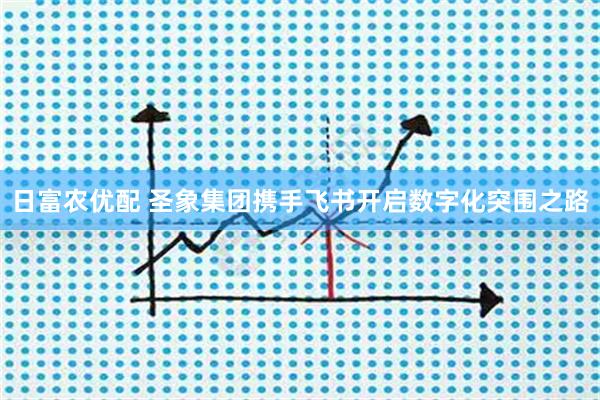 日富农优配 圣象集团携手飞书开启数字化突围之路