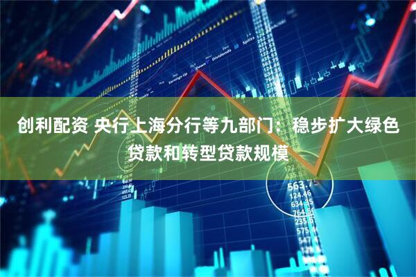 创利配资 央行上海分行等九部门：稳步扩大绿色贷款和转型贷款规模