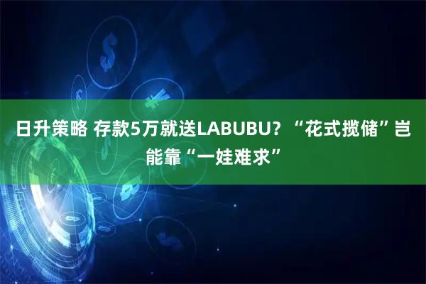 日升策略 存款5万就送LABUBU？“花式揽储”岂能靠“一娃难求”