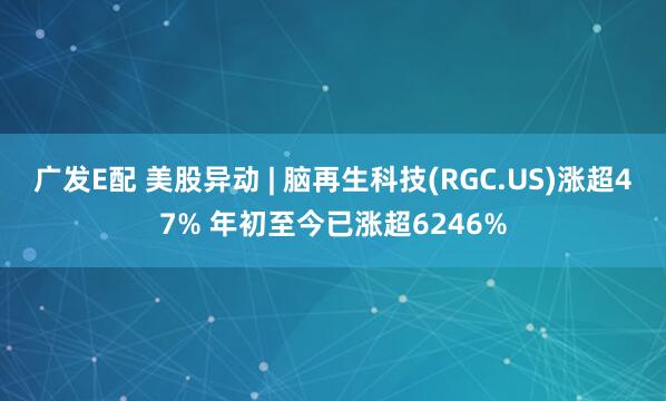 广发E配 美股异动 | 脑再生科技(RGC.US)涨超47% 年初至今已涨超6246%