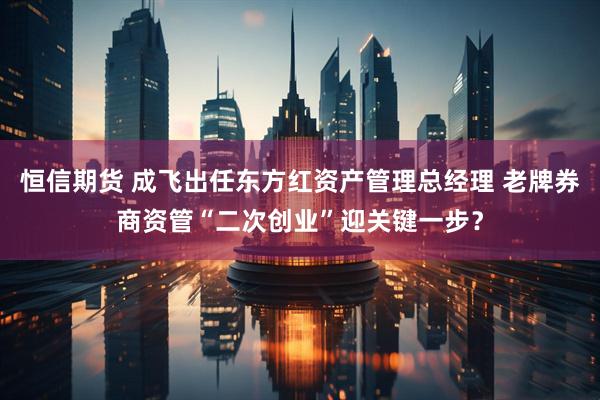 恒信期货 成飞出任东方红资产管理总经理 老牌券商资管“二次创业”迎关键一步？