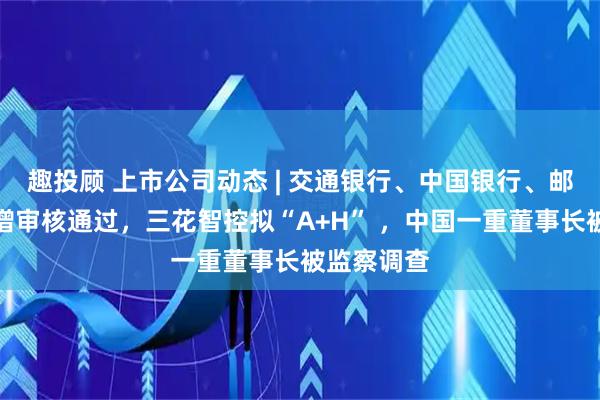 趣投顾 上市公司动态 | 交通银行、中国银行、邮储银行定增审核通过，三花智控拟“A+H” ，中国一重董事长被监察调查