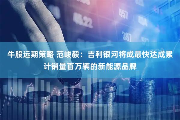 牛股远期策略 范峻毅：吉利银河将成最快达成累计销量百万辆的新能源品牌