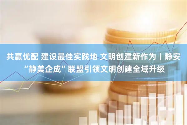 共赢优配 建设最佳实践地 文明创建新作为丨静安“静美企成”联盟引领文明创建全域升级