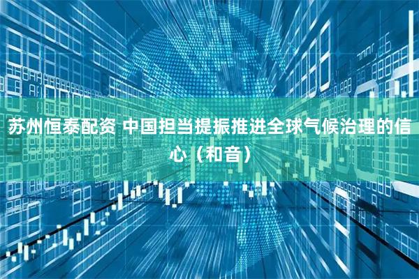 苏州恒泰配资 中国担当提振推进全球气候治理的信心（和音）