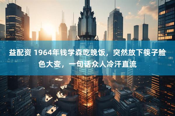 益配资 1964年钱学森吃晚饭，突然放下筷子脸色大变，一句话众人冷汗直流