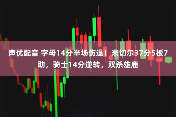 声优配音 字母14分半场伤退！米切尔37分5板7助，骑士14分逆转，双杀雄鹿