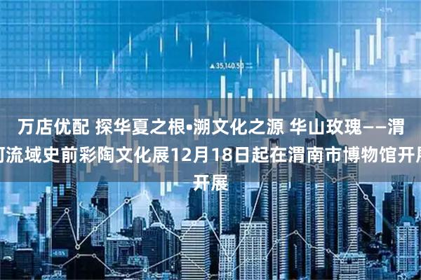 万店优配 探华夏之根•溯文化之源 华山玫瑰——渭河流域史前彩陶文化展12月18日起在渭南市博物馆开展