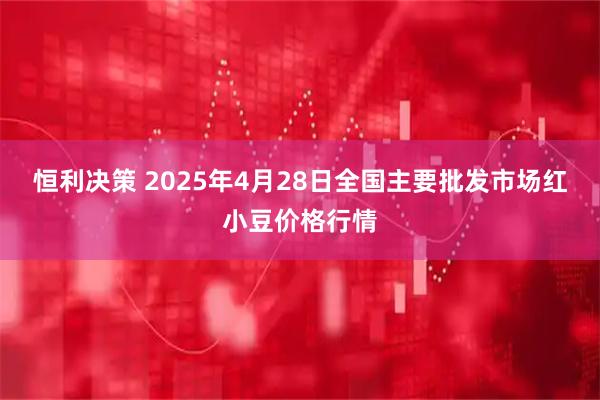 恒利决策 2025年4月28日全国主要批发市场红小豆价格行情