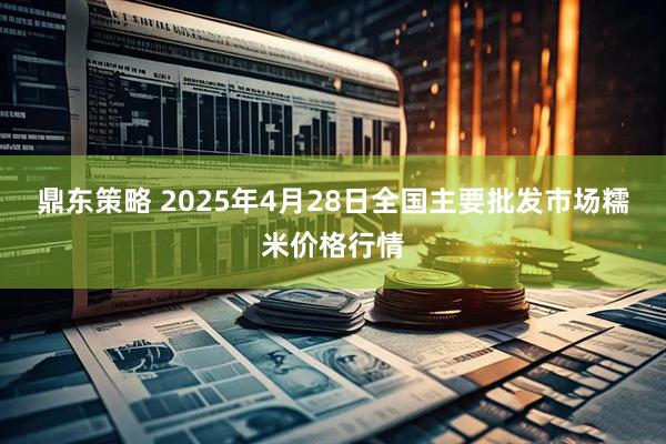 鼎东策略 2025年4月28日全国主要批发市场糯米价格行情