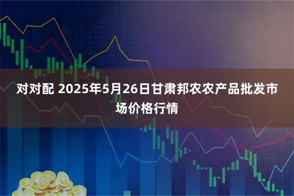对对配 2025年5月26日甘肃邦农农产品批发市场价格行情