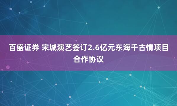 百盛证券 宋城演艺签订2.6亿元东海千古情项目合作协议