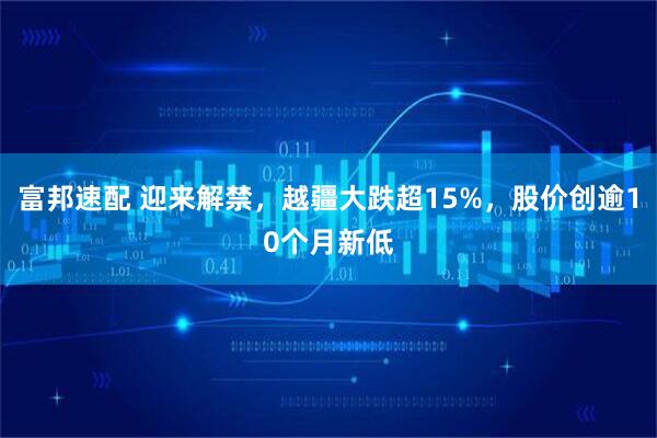富邦速配 迎来解禁，越疆大跌超15%，股价创逾10个月新低