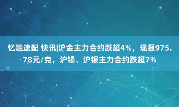 忆融速配 快讯|沪金主力合约跌超4%，现报975.78元/克，沪锡、沪银主力合约跌超7%