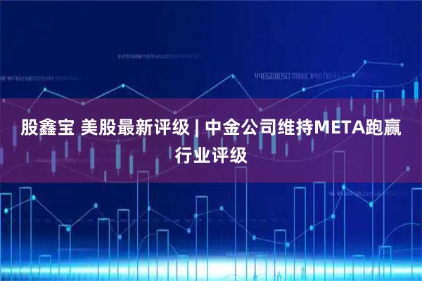 股鑫宝 美股最新评级 | 中金公司维持META跑赢行业评级