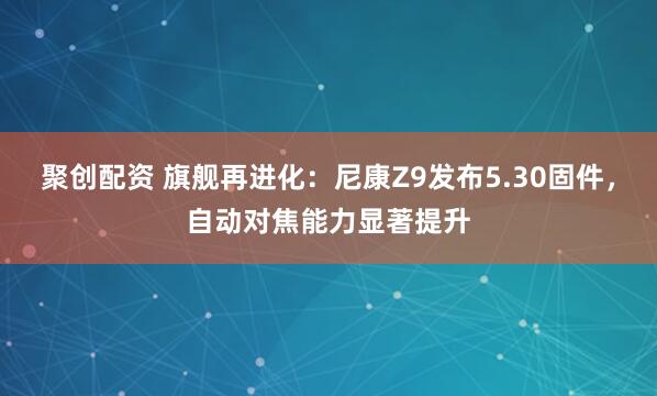 聚创配资 旗舰再进化：尼康Z9发布5.30固件，自动对焦能力显著提升
