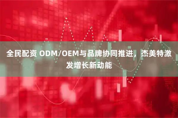 全民配资 ODM/OEM与品牌协同推进，杰美特激发增长新动能