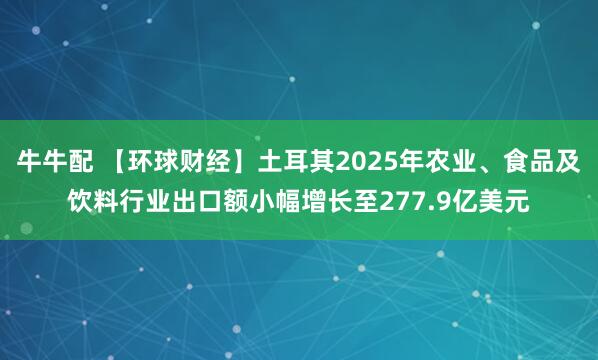 牛牛配 【环球财经】土耳其2025年农业、食品及饮料行业出口额小幅增长至277.9亿美元
