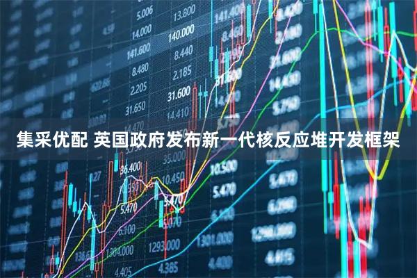 集采优配 英国政府发布新一代核反应堆开发框架