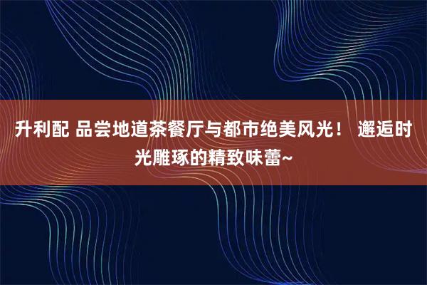 升利配 品尝地道茶餐厅与都市绝美风光！ 邂逅时光雕琢的精致味蕾~