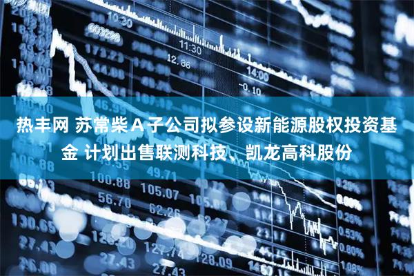 热丰网 苏常柴Ａ子公司拟参设新能源股权投资基金 计划出售联测科技、凯龙高科股份