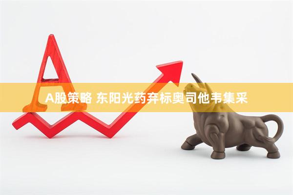 A股策略 东阳光药弃标奥司他韦集采