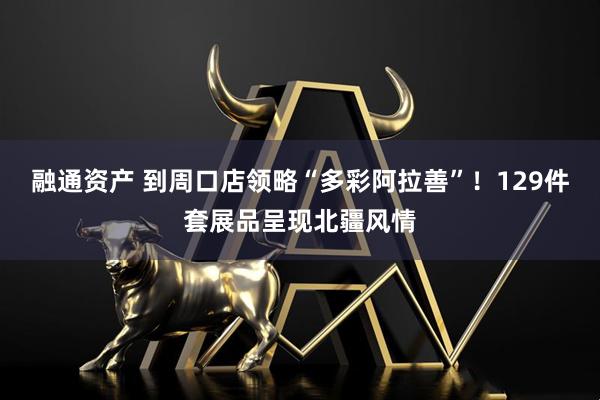 融通资产 到周口店领略“多彩阿拉善”！129件套展品呈现北疆风情