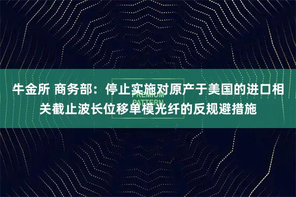 牛金所 商务部:停止实施对原产于美国的进口相关截止波长位移单模光纤的反规避措施