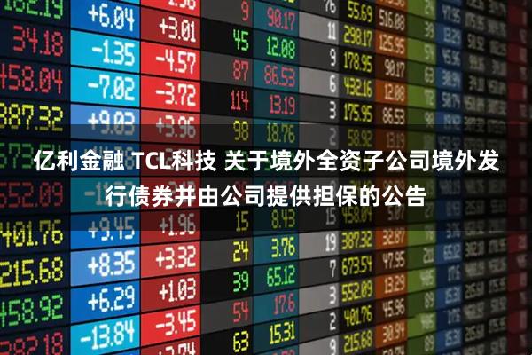 亿利金融 TCL科技 关于境外全资子公司境外发行债券并由公司提供担保的公告