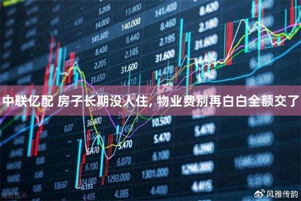 中联亿配 房子长期没人住, 物业费别再白白全额交了