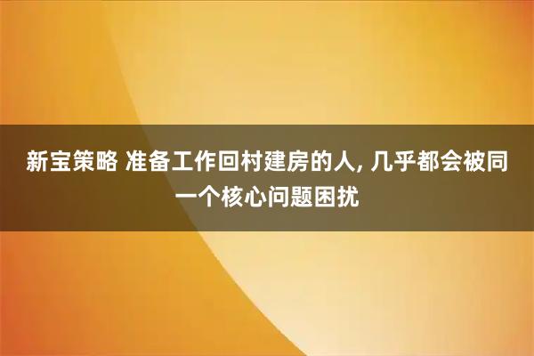 新宝策略 准备工作回村建房的人, 几乎都会被同一个核心问题困扰