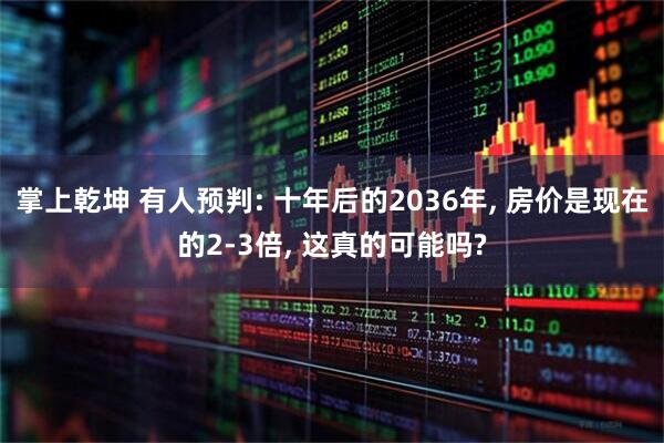 掌上乾坤 有人预判: 十年后的2036年, 房价是现在的2-3倍, 这真的可能吗?
